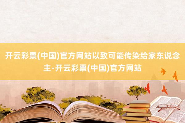开云彩票(中国)官方网站以致可能传染给家东说念主-开云彩票(中国)官方网站