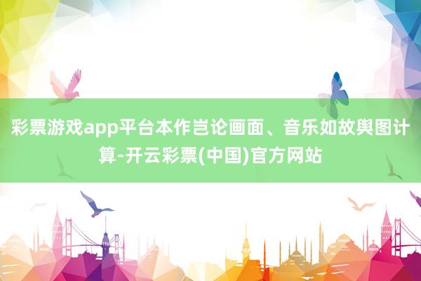 彩票游戏app平台本作岂论画面、音乐如故舆图计算-开云彩票(中国)官方网站