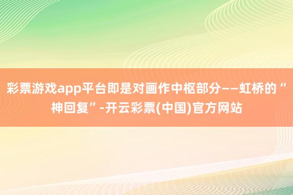彩票游戏app平台即是对画作中枢部分——虹桥的“神回复”-开云彩票(中国)官方网站