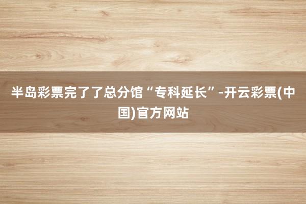 半岛彩票完了了总分馆“专科延长”-开云彩票(中国)官方网站
