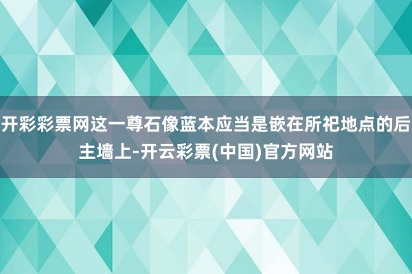 开彩彩票网这一尊石像蓝本应当是嵌在所祀地点的后主墙上-开云彩票(中国)官方网站