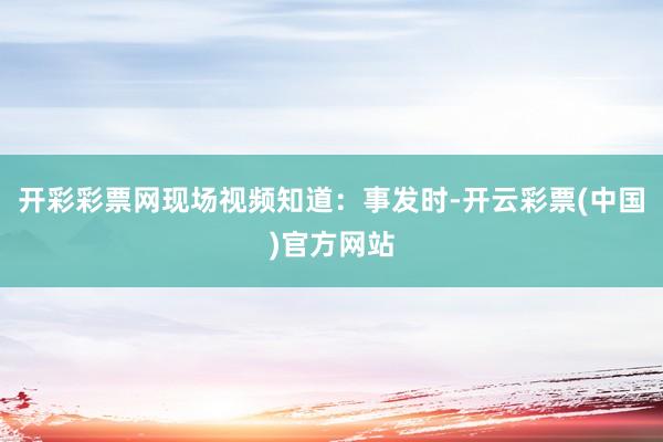 开彩彩票网现场视频知道：事发时-开云彩票(中国)官方网站
