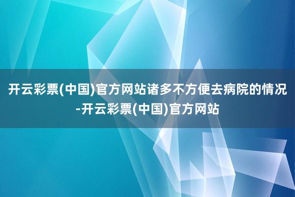 开云彩票(中国)官方网站诸多不方便去病院的情况-开云彩票(中国)官方网站