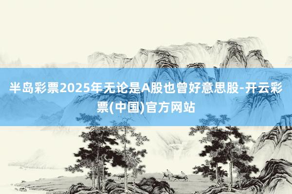 半岛彩票2025年无论是A股也曾好意思股-开云彩票(中国)官方网站