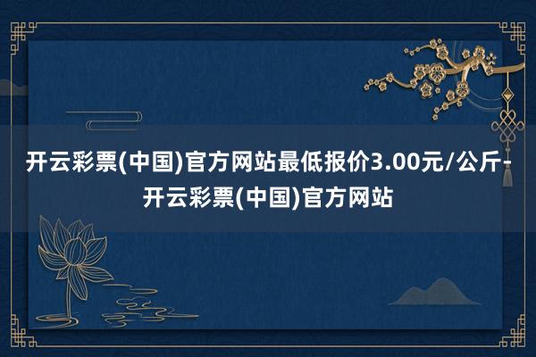 开云彩票(中国)官方网站最低报价3.00元/公斤-开云彩票(中国)官方网站
