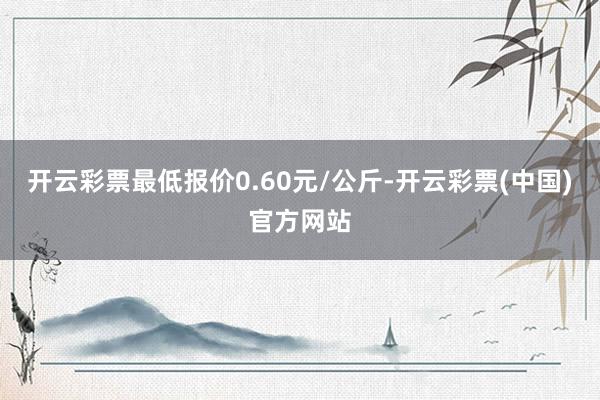 开云彩票最低报价0.60元/公斤-开云彩票(中国)官方网站