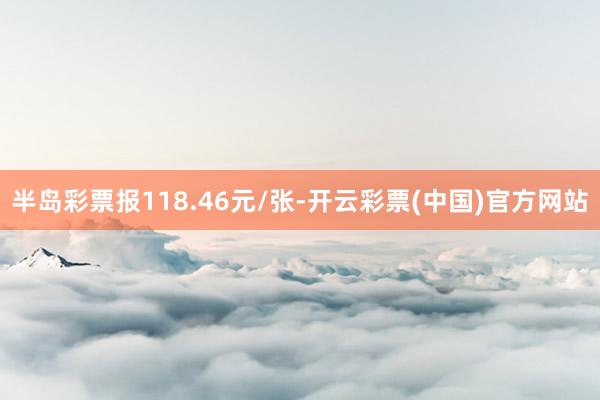 半岛彩票报118.46元/张-开云彩票(中国)官方网站