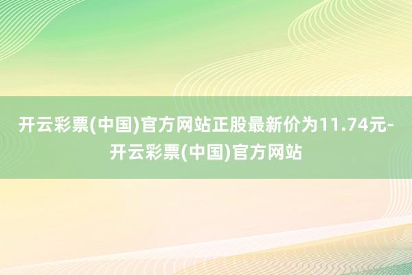 开云彩票(中国)官方网站正股最新价为11.74元-开云彩票(中国)官方网站