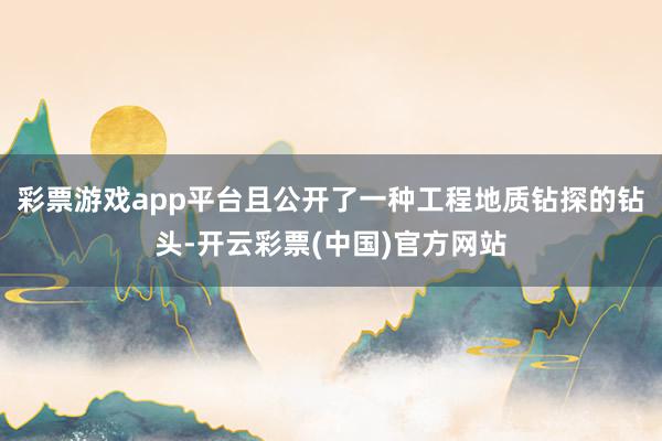 彩票游戏app平台且公开了一种工程地质钻探的钻头-开云彩票(中国)官方网站