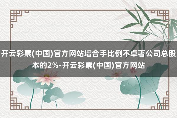 开云彩票(中国)官方网站增合手比例不卓著公司总股本的2%-开云彩票(中国)官方网站