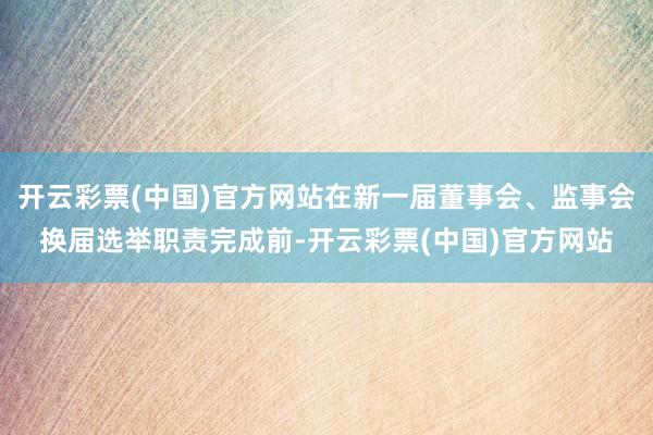 开云彩票(中国)官方网站在新一届董事会、监事会换届选举职责完成前-开云彩票(中国)官方网站