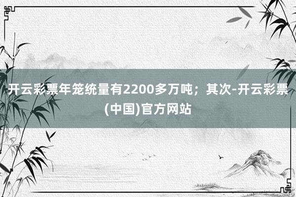 开云彩票年笼统量有2200多万吨；其次-开云彩票(中国)官方网站