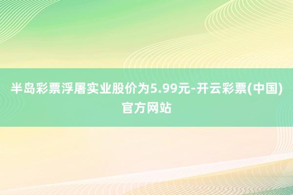 半岛彩票浮屠实业股价为5.99元-开云彩票(中国)官方网站