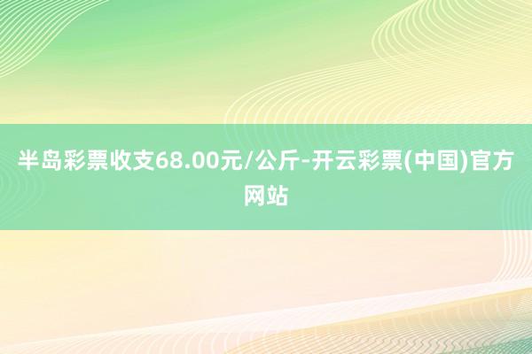 半岛彩票收支68.00元/公斤-开云彩票(中国)官方网站