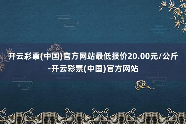 开云彩票(中国)官方网站最低报价20.00元/公斤-开云彩票(中国)官方网站