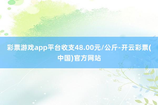 彩票游戏app平台收支48.00元/公斤-开云彩票(中国)官方网站