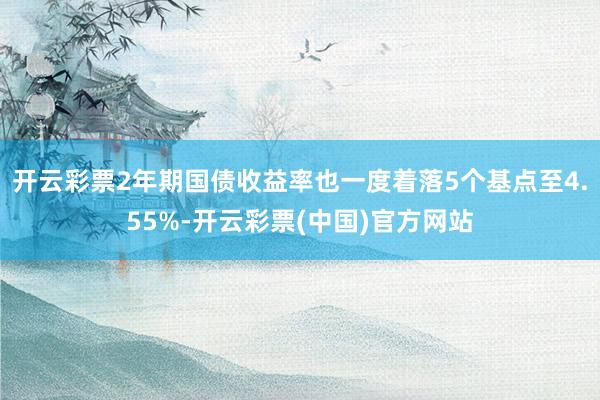 开云彩票2年期国债收益率也一度着落5个基点至4.55%-开云彩票(中国)官方网站