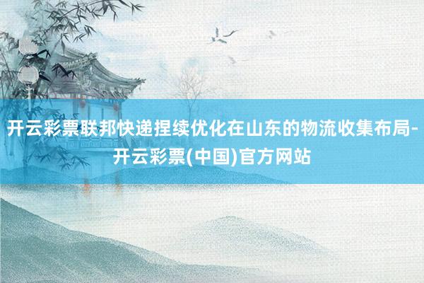 开云彩票联邦快递捏续优化在山东的物流收集布局-开云彩票(中国)官方网站