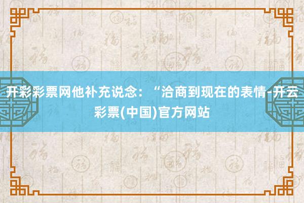 开彩彩票网他补充说念：“洽商到现在的表情-开云彩票(中国)官方网站