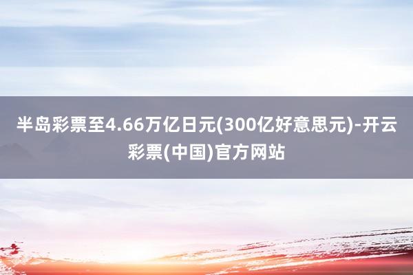 半岛彩票至4.66万亿日元(300亿好意思元)-开云彩票(中国)官方网站