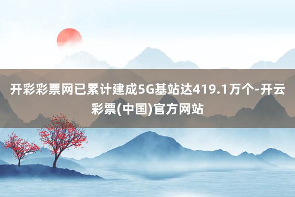 开彩彩票网已累计建成5G基站达419.1万个-开云彩票(中国)官方网站