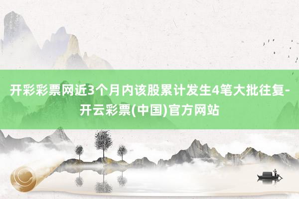 开彩彩票网近3个月内该股累计发生4笔大批往复-开云彩票(中国)官方网站