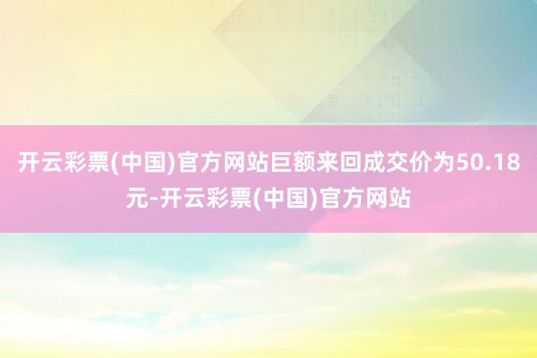 开云彩票(中国)官方网站巨额来回成交价为50.18元-开云彩票(中国)官方网站
