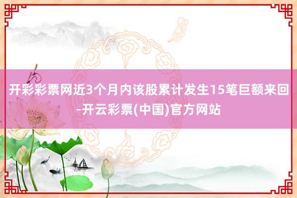 开彩彩票网近3个月内该股累计发生15笔巨额来回-开云彩票(中国)官方网站