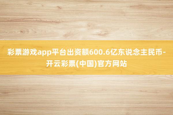 彩票游戏app平台出资额600.6亿东说念主民币-开云彩票(中国)官方网站