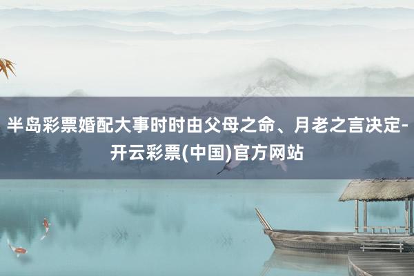 半岛彩票婚配大事时时由父母之命、月老之言决定-开云彩票(中国)官方网站