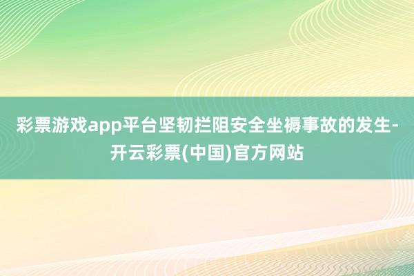 彩票游戏app平台坚韧拦阻安全坐褥事故的发生-开云彩票(中国)官方网站