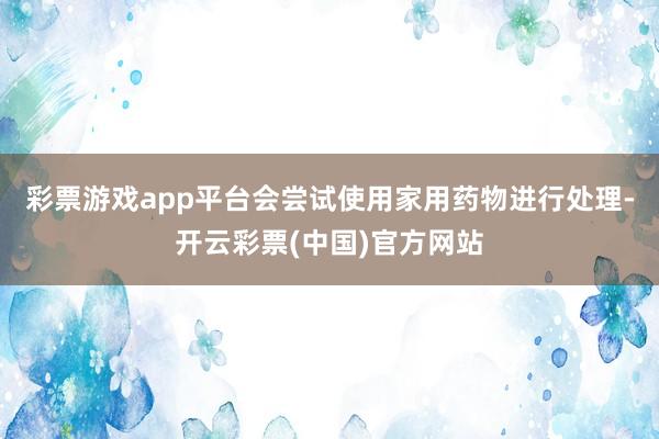 彩票游戏app平台会尝试使用家用药物进行处理-开云彩票(中国)官方网站