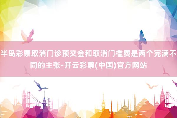 半岛彩票取消门诊预交金和取消门槛费是两个完满不同的主张-开云彩票(中国)官方网站