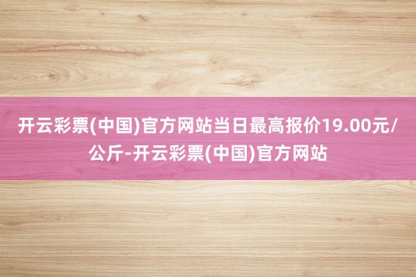 开云彩票(中国)官方网站当日最高报价19.00元/公斤-开云彩票(中国)官方网站