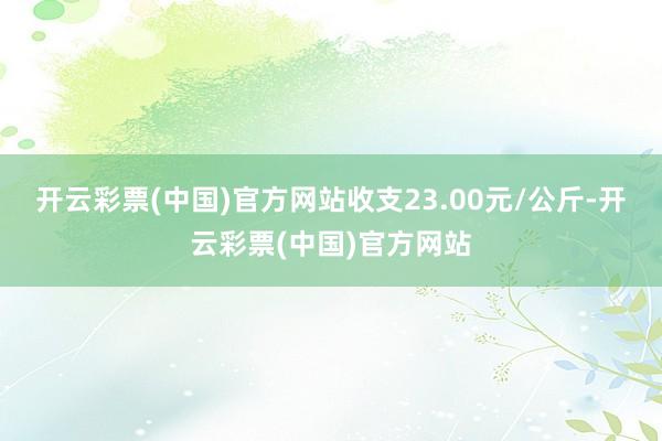 开云彩票(中国)官方网站收支23.00元/公斤-开云彩票(中国)官方网站