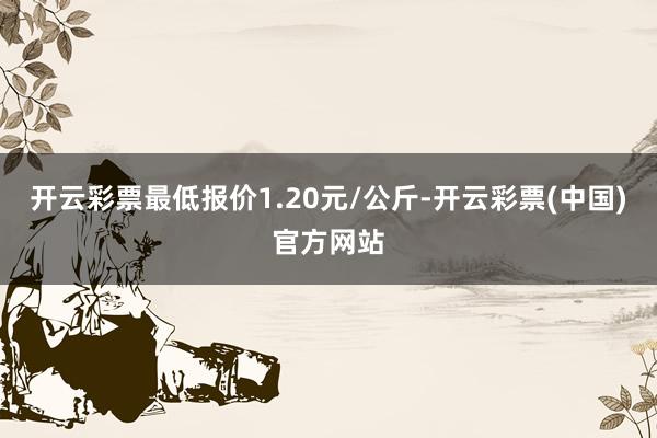 开云彩票最低报价1.20元/公斤-开云彩票(中国)官方网站