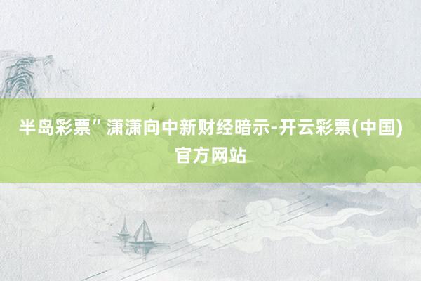 半岛彩票”潇潇向中新财经暗示-开云彩票(中国)官方网站