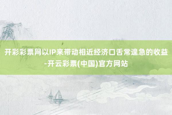 开彩彩票网以IP来带动相近经济口舌常遑急的收益-开云彩票(中国)官方网站