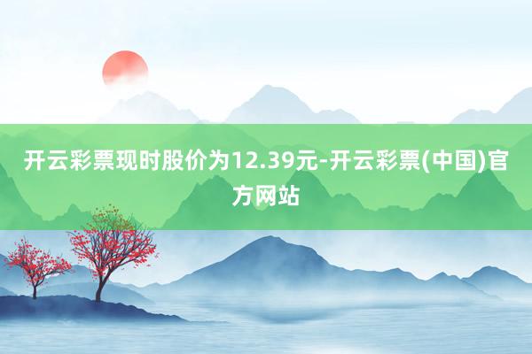 开云彩票现时股价为12.39元-开云彩票(中国)官方网站