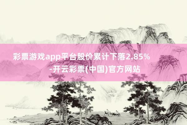 彩票游戏app平台股价累计下落2.85%            -开云彩票(中国)官方网站