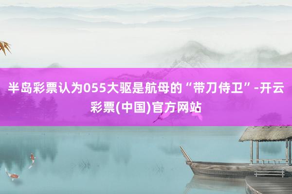 半岛彩票认为055大驱是航母的“带刀侍卫”-开云彩票(中国)官方网站