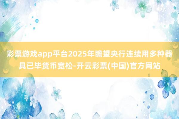 彩票游戏app平台2025年瞻望央行连续用多种器具已毕货币宽松-开云彩票(中国)官方网站