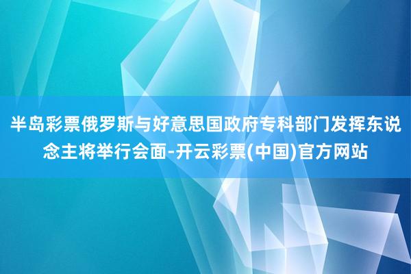 半岛彩票俄罗斯与好意思国政府专科部门发挥东说念主将举行会面-开云彩票(中国)官方网站