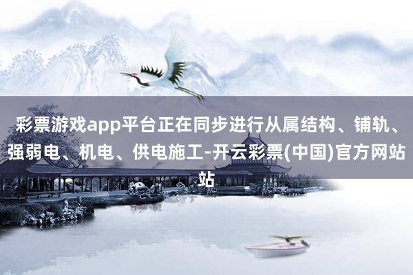 彩票游戏app平台正在同步进行从属结构、铺轨、强弱电、机电、供电施工-开云彩票(中国)官方网站