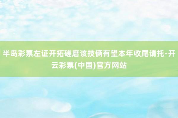 半岛彩票左证开拓磋磨该技俩有望本年收尾请托-开云彩票(中国)官方网站