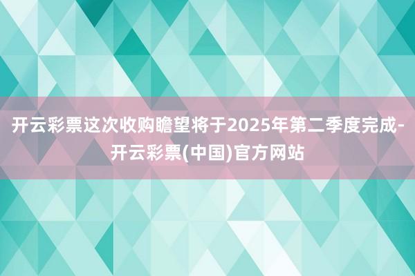 开云彩票这次收购瞻望将于2025年第二季度完成-开云彩票(中国)官方网站