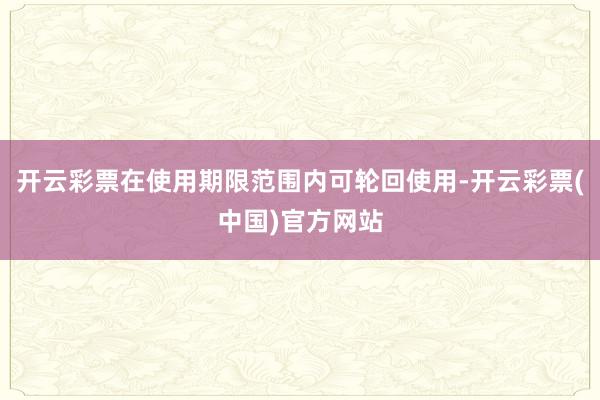 开云彩票在使用期限范围内可轮回使用-开云彩票(中国)官方网站