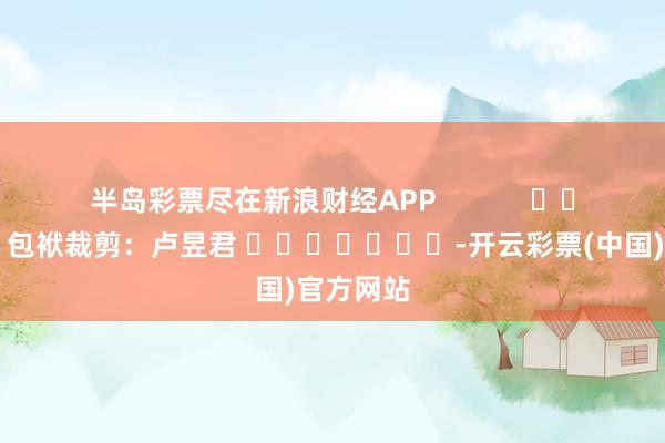 半岛彩票尽在新浪财经APP            						包袱裁剪：卢昱君 							-开云彩票(中国)官方网站
