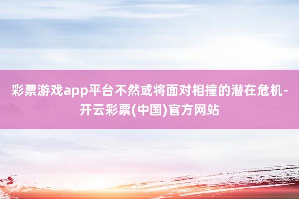 彩票游戏app平台不然或将面对相撞的潜在危机-开云彩票(中国)官方网站
