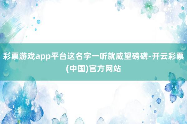 彩票游戏app平台这名字一听就威望磅礴-开云彩票(中国)官方网站